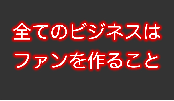 全てのビジネスはファンを増やす事